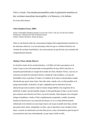 Chéri y Guido. Una mirada psicoanalítica sobre la glotonería neurótica en
dos versiones masculinas incorregibles: a la francesa y a la italiana.
Por Esther Marín Ramos.



Chéri (Stephen Frears, 2009)

Guión: Christopher Hampton (basado en la novela: Chéri y The last of Chéri by Colette)
Productora: Coproducción GB-Alemania-Francia
Género: Drama. Romance. Drama de época.


Chéri es una historia sobre las consecuencias trágicas del comportamiento neurótico en
las relaciones afectivas. Los tres personajes sobre los que se vértebra la historia son
víctimas de un deseo insatisfecho y las consecuencias en que deviene esta constante del
comportamiento humano.



Madame Peloux (Kathy Bates) I.

La iniciativa motor de los acontecimientos, o rol fálico (el único que aparece en la
trama, lo que ya nos está anunciando un desequilibrio de muy difícil solución), se
encuentra personificada en el papel de la madre de Cherí, Madame Peloux, una rica ex-
cortesana con porte de camionero barroco, mirada de vieja escéptica, y un ego tan
formidable como su pechera. El nudo o el conflicto de la trama se desencadena cuando
ella decide que quiere tener nietos. Seis años atrás, cuando veía a su hijo perdido en la
juerga interminable, el alcohol y el opio, culpándose por los derroteros de una
educación que nunca asumió y dejó en manos amigas debido a las exigencias de su
profesión, le pide a una de aquellas amigas, la más querida para su hijo, Lea de Lonval,
que comience una relación con Cherí, con tal de salvarlo. Años después, tras conseguir
mitigar el problema, viendo a Chéri completamente recuperado y estable, de pronto
brotará en ella de nuevo esa sensación de fracaso, al ver a su hijo definitivamente
embarcado en la relación con una mujer mayor con la que no podrá tener hijos, decide
que quiere tener nietos, empujando a su hijo, -que se deja hacer como siempre lo hizo
antes- a asumir un matrimonio con una chica joven y unas circunstancias para las que el
joven promete estar muy mal preparado, ya que sigue siendo un niño.
 