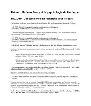 Thème : Merleau Ponty et la psychologie de l'enfance
11/03/2014: J'ai commencé ma recherche pour le cours.
J’ai lancé sur google une recherche générale avec les mots clefs merleau ponty psychologie de l’enfant.
11.32 - URL : https://www.google.fr/search?q=merleau+ponty+psychologie+de
+l'enfant&ie=UTF-8&oe=UTF-8&hl=fr&client=safari
- J’ai obtenu beaucoup trop de résultats ... J'ai refait ma recherche en utilisant "" pour verrouiller ma recherche :
"merleau ponty", "psychologie de l'enfant" "bibliographie"
11.35 - URL : https://www.google.fr/search?q=merleau+ponty+psychologie+de
+l'enfant&ie=UTF-8&oe=UTF-8&hl=fr&client=safari#hl=fr&q=%22merleau+ponty%22+%22psychologie+de
+l'enfant%22+bibliographie&safe=off
11.40 - Je suis allez sur Wikipedia, le premier résultat, pour me faire une idée de ce qui était dit sur le sujet.
Problème : l'article ne cite pas assez de sources, et est trop généraliste. Je suis donc allé dans les sources de l’article,
et j’ai choisi
Maurice Merleau-Ponty, Le visible et l'invisible, texte établi par Claude LEFORT, Paris, Éditions Gallimard,
collection « Tel », 1979 (1964), pages 185-195.
Maurice Merleau-Ponty, Le problème de la passivité : le sommeil, l'inconscient, la mémoire, dans Maurice
Merleau-Ponty, L'institution/La passivité. Notes de cours au Collège de France (1954-1955), préface de
Claude Lefort, Paris, Éditions Belin, 2003, pages 155-269 et 279-294.
15.00 - Je me suis servi de la bibliographie. J'ai cherché sur le portail CAIRN, via l'intranet de Paris 7 (URL :
http://portail.univ-paris-diderot.fr), que j'ai consulté à domicile :
http://www.cairn.info.rproxy.sc.univ-paris-diderot.fr/Accueil_Revues.php
15.05 - URL : http://www.cairn.info.rproxy.sc.univ-paris-diderot.fr/resultats_recherche.php?searchTerm=Claude
+LEFORT
J'ai lancé une rechercher avec les mots clés Claude LEFORT Merleau Ponty enfance. Je n’ai pas fait encore de
recherches sur l’auteur, mais il a apparemment contribué à la revue MAUSS et Les temps modernes, toutes deux des
revues de sociologie (engagée pour le MAUSS). J'ai obtenu 834 résultats. Je l'ai relancé sans le mot clef enfance, et
j’ai obtenu 148 résultat (moins, c’est étrange). Parmi eux:
15.10 - J'ai consulté l'article Claude Lefort « Lettre familière. La conscience et le rêve », Critique 11/ 2005 (n°
702) , p. 858-869 . URL : www.cairn.info/revue-critique-2005-11-page-858.htm.
 