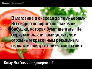 В магазине в очереди за помидорами
   Вы скорее поверите незнакомой
   бабушке, которая будет шептать «Не
   бери, сынок, эти помидоры», чем
   огромным красочным рекламным
   плакатам вокруг с призывами купить


Кому Вы больше доверяете?
 