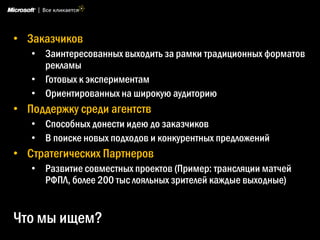 • Заказчиков
   • Заинтересованных выходить за рамки традиционных форматов
     рекламы
   • Готовых к экспериментам
   • Ориентированных на широкую аудиторию
• Поддержку среди агентств
   • Способных донести идею до заказчиков
   • В поиске новых подходов и конкурентных предложений
• Стратегических Партнеров
   • Развитие совместных проектов (Пример: трансляции матчей
     РФПЛ, более 200 тыс лояльных зрителей каждые выходные)


Что мы ищем?
 