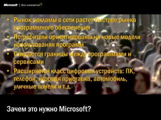 • Рынок рекламы в сети растет быстрее рынка
  программного обеспечения
• Потребители ориентированы на новые модели
  использования программ
• Стираются границы между программами и
  сервисами
• Расширяется класс цифровых устройств: ПК,
  телефон, игровая приставка, автомобиль,
  уличные панели и т.д.


Зачем это нужно Microsoft?
 