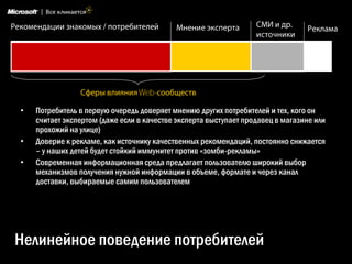 Web-

•   Потребитель в первую очередь доверяет мнению других потребителей и тех, кого он
    считает экспертом (даже если в качестве эксперта выступает продавец в магазине или
    прохожий на улице)
•   Доверие к рекламе, как источнику качественных рекомендаций, постоянно снижается
    – у наших детей будет стойкий иммунитет против «зомби-рекламы»
•   Современная информационная среда предлагает пользователю широкий выбор
    механизмов получения нужной информации в объеме, формате и через канал
    доставки, выбираемые самим пользователем




Нелинейное поведение потребителей
 