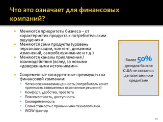    Меняются приоритеты бизнеса – от
    характеристик продукта к потребительским
    ощущениям
   Меняются сами продукты (уровень
    персонализации, контент, динамика
    изменений, самообслуживание и т.д.)
   Меняются каналы привлечения /
    взаимодействия (вслед за новыми                     Более 50%
    «доверенными источниками»                           доходов банков
                                                       США не связано с
   Современные конкурентные преимущества               депозитами или
    финансовой компании:                                  кредитами
     Четко осознаваемая ценность (потребитель хочет
        принимать взвешенные осознанные решения)
       Комфорт, удобство, простота
       Повсеместность, доступность
       Своевременность
       Совместимость с привычными технологиями
       WOW-фактор
                                                                          10
 