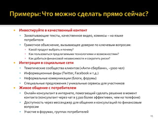    Инвестируйте в качественный контент
     Захватывающие тексты, качественное видео, комиксы – на языке
      потребителя
     Грамотное объяснение, вызывающее доверие по ключевым вопросам:
        ▪ Какой продукт выбрать и почему?
        ▪ Как пользоваться предлагаемыми технологиями и возможностями?
        ▪ Как добиться финансовой независимости и сократить риски?
   Интеграция в социальные сети
     Тематические сообщества клиентов («Анти-сбербанк», ~5000 чел)
     Информационные фиды (Twitter, Facebook и т.д.)
     Неформальные коммуникации (блоги, форумы)
     Специальные предложения / уникальные сервисы для участников
   Живое общение с потребителем
     Онлайн консультант в интернете, помогающий сделать решение в момент
      контакта (консультант через чат в 5 раз более эффективен, чем на телефоне)
     Доступность через мессенджер для общения и консультаций по финансовым
      вопросам
     Участие в форумах, группах потребителей
                                                                                   15
 