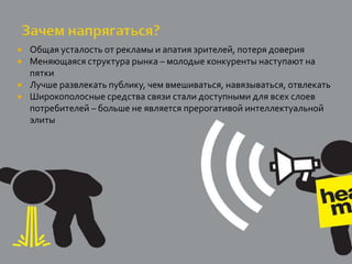    Общая усталость от рекламы и апатия зрителей, потеря доверия
   Меняющаяся структура рынка – молодые конкуренты наступают на
    пятки
   Лучше развлекать публику, чем вмешиваться, навязываться, отвлекать
   Широкополосные средства связи стали доступными для всех слоев
    потребителей – больше не является прерогативой интеллектуальной
    элиты
 