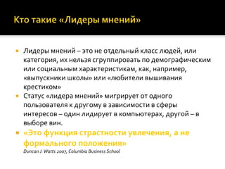    Лидеры мнений – это не отдельный класс людей, или
    категория, их нельзя сгруппировать по демографическим
    или социальным характеристикам, как, например,
    «выпускники школы» или «любители вышивания
    крестиком»
   Статус «лидера мнений» мигрирует от одного
    пользователя к другому в зависимости в сферы
    интересов – один лидирует в компьютерах, другой – в
    выборе вин.
   «Это функция страстности увлечения, а не
    формального положения»
    Duncan J. Watts 2007, Columbia Business School
 