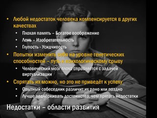 Недостатки – области развития
• Любой недостаток человека компенсируется в других
качествах
• Плохая память – Богатое воображение
• Лень – Изобретательность
• Глупость - Усидчивость
• Попытки изменить себя на уровне генетических
способностей – путь к психологическому срыву
• Человеческий мозг плохо справляется с задачей
виртуализации
• Спрятать их можно, но это не приведѐт к успеху
• Опытный собеседник различит их рано или поздно
• Лучше подчѐркивать достоинства, чем прятать недостатки
 