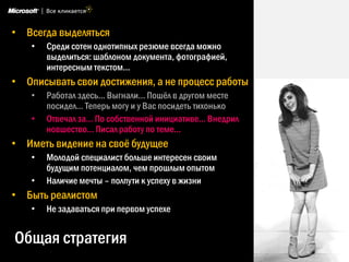 Общая стратегия
• Всегда выделяться
• Среди сотен однотипных резюме всегда можно
выделиться: шаблоном документа, фотографией,
интересным текстом…
• Описывать свои достижения, а не процесс работы
• Работал здесь... Выгнали… Пошѐл в другом месте
посидел… Теперь могу и у Вас посидеть тихонько
• Отвечал за… По собственной инициативе… Внедрил
новшество… Писал работу по теме…
• Иметь видение на своѐ будущее
• Молодой специалист больше интересен своим
будущим потенциалом, чем прошлым опытом
• Наличие мечты – полпути к успеху в жизни
• Быть реалистом
• Не задаваться при первом успехе
 