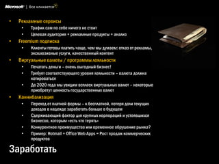 •   Рекламные сервисы
     •   Трафик сам по себе ничего не стоит
     •   Целевая аудитория + рекламные продукты + анализ
•   Freemium подписка
     •   Клиенты готовы платить чаще, чем мы думаем: отказ от рекламы,
         эксклюзивные услуги, качественный контент
•   Виртуальные валюты / программы лояльности
     •   Печатать деньги – очень выгодный бизнес!
     •   Требует соответствующего уровня лояльности – валюта должна
         котироваться
     •   До 2020 года мы увидим всплеск виртуальных валют – некоторые
         приобретут ценность государственных валют
•   Каннибализация
     •   Переход от платной формы – к бесплатной, потеря доли текущих
         доходов в надежде заработать больше в будущем
     •   Сдерживающий фактор для крупных корпораций и устоявшихся
         бизнесов, которым «есть что терять»
     •   Конкурентное преимущество или временное обрушение рынка?
     •   Пример: Hotmail + Office Web Apps = Рост продаж коммерческих
         продуктов

Заработать
 