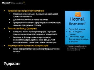•   Правильное восприятие бесплатного
     •   Опасения потребителей: «Бесплатный сыр бывает
         только в мышеловке»
     •   Должна быть любовь с первого взгляда
     •   Требуется осознанная и сформированная лояльность
         «своему» продукту или сервису
                                                                   Бесплатно!*
•   Лояльность бренду (доверие)                             •     Почта №1 в мире
     •   Привычка имеет огромную инерцию – прощает          •     10 Гб в одном
         текущие недостатки и отставание от конкурентов           письме
     •   Лояльность бренду - понятие чувственного           •     Office Web Apps
         восприятия (модно, удобно, своѐ) больше, чем       •     Фото и видео прямо
         функциональных характеристик или параметров              в письме
•   Формирование лояльных коммуникаций                          *) Правда-правда бесплатно,
                                                                как теперь принято писать
     •   Узкая невидимая прослойка между безразличием и         мелким шрифтом ))
         спамом




Удержать
 