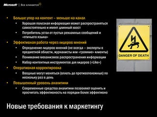 •   Больше упор на контент – меньше на канал
     •   Хорошая полезная информация может распространяться
         самостоятельно и имеет длинный хвост
     •   Потребитель устал от пустых рекламных сообщений и
         «птичьего языка»
•   Эффективная работа через лидеров мнений
     •   Определение лидеров мнений (не всегда – эксперты в
         предметной области, журналисты или «громкие» клиенты)
     •   Понимание механизмов распространения информации
     •   Набор контентных инструментов для лидеров («Like»)
•   Оперативная корректировка
     •   Вводные могут меняться (вплоть до противоположных) по
         нескольку раз в день
•   Повышенный уровень аналитики
     •   Современные средства аналитики позволяют оценить и
         просчитать эффективность на порядки более эффективно


Новые требования к маркетингу
 