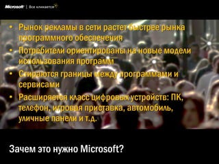 • Рынок рекламы в сети растет быстрее рынка
  программного обеспечения
• Потребители ориентированы на новые модели
  использования программ
• Стираются границы между программами и
  сервисами
• Расширяется класс цифровых устройств: ПК,
  телефон, игровая приставка, автомобиль,
  уличные панели и т.д.


Зачем это нужно Microsoft?
 