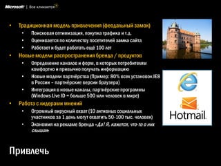 •   Традиционная модель привлечения (феодальный замок)
     •   Поисковая оптимизация, покупка трафика и т.д.
     •   Оценивается по количеству посетителей замка сайта
     •   Работает и будет работать ещѐ 100 лет
•   Новые модели распространения бренда / продуктов
     •   Определение каналов и форм, в которых потребителям
         комфортно и привычно получать информацию
     •   Новые модели партнѐрства (Пример: 80% всех установок IE8
         в России – партнѐрские версии браузера)
     •   Интеграция в новые каналы, партнѐрские программы
         (Windows Live ID = больше 500 млн человек в мире)
•   Работа с лидерами мнений
     •   Огромный вирусный охват (10 активных социальных
         участников за 1 день могут охватить 50-100 тыс. человек)
     •   Экономия на рекламе бренда «Да! Я, кажется, что-то о них
         слышал»


Привлечь
 
