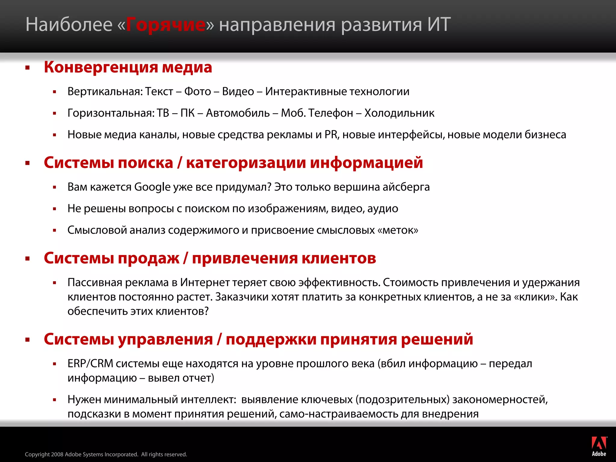 Наиболее «Горячие» направления развития ИТ

      Конвергенция медиа
               Вертикальная: Текст – Фото – Видео – Интерактивные технологии
               Горизонтальная: ТВ – ПК – Автомобиль – Моб. Телефон – Холодильник
               Новые медиа каналы, новые средства рекламы и PR, новые интерфейсы, новые модели бизнеса

      Системы поиска / категоризации информацией
               Вам кажется Google уже все придумал? Это только вершина айсберга
               Не решены вопросы с поиском по изображениям, видео, аудио
               Смысловой анализ содержимого и присвоение смысловых «меток»

      Системы продаж / привлечения клиентов
               Пассивная реклама в Интернет теряет свою эффективность. Стоимость привлечения и удержания
                клиентов постоянно растет. Заказчики хотят платить за конкретных клиентов, а не за «клики». Как
                обеспечить этих клиентов?

      Системы управления / поддержки принятия решений
               ERP/CRM системы еще находятся на уровне прошлого века (вбил информацию – передал
                информацию – вывел отчет)
               Нужен минимальный интеллект: выявление ключевых (подозрительных) закономерностей,
                подсказки в момент принятия решений, само-настраиваемость для внедрения
                                                                                                                  ®




Copyright 2008 Adobe Systems Incorporated. All rights reserved.
 