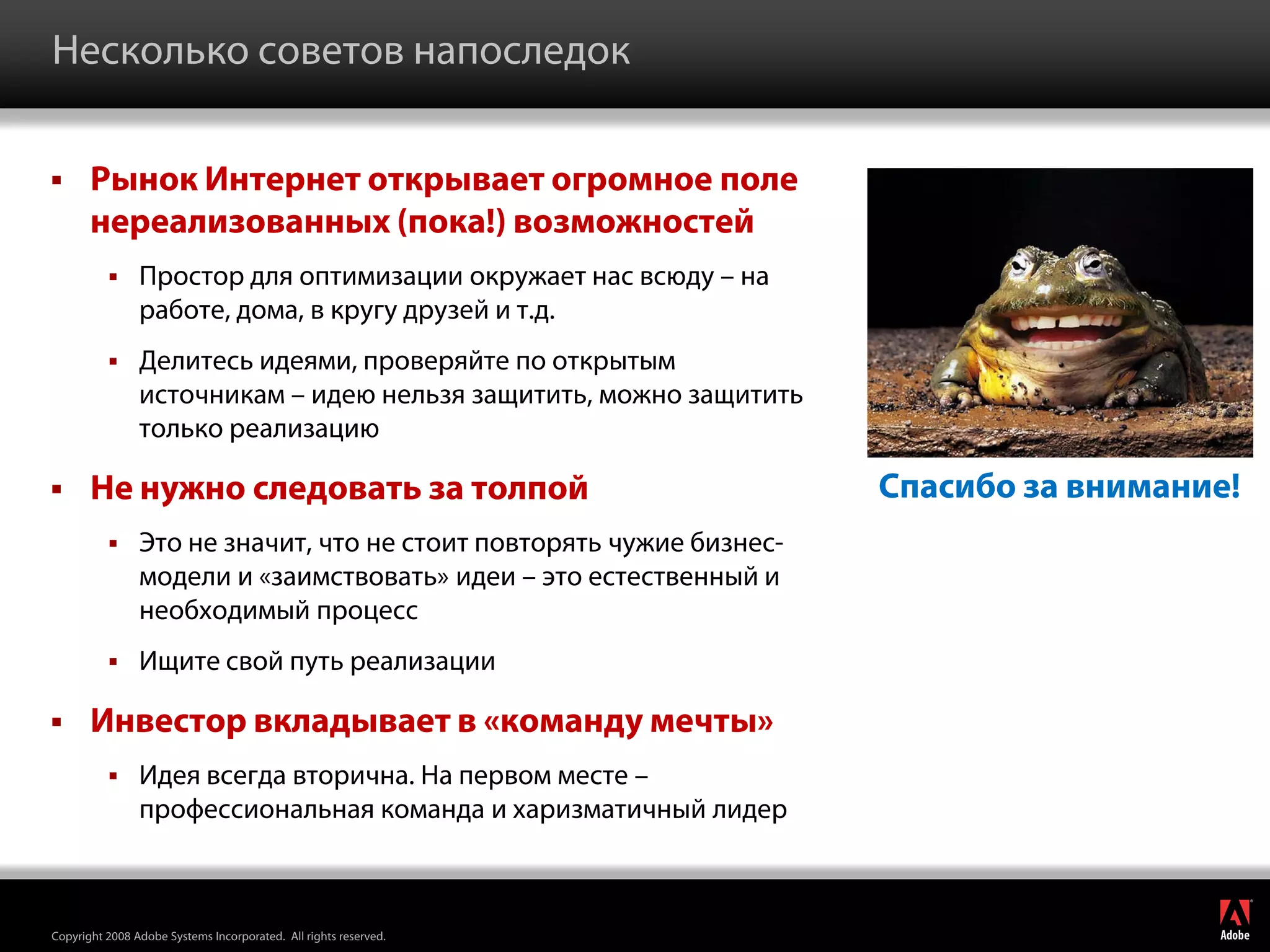 Несколько советов напоследок

      Рынок Интернет открывает огромное поле
       нереализованных (пока!) возможностей
               Простор для оптимизации окружает нас всюду – на
                работе, дома, в кругу друзей и т.д.
               Делитесь идеями, проверяйте по открытым
                источникам – идею нельзя защитить, можно защитить
                только реализацию

      Не нужно следовать за толпой                                   Спасибо за внимание!
               Это не значит, что не стоит повторять чужие бизнес-
                модели и «заимствовать» идеи – это естественный и
                необходимый процесс
               Ищите свой путь реализации

      Инвестор вкладывает в «команду мечты»
               Идея всегда вторична. На первом месте –
                профессиональная команда и харизматичный лидер

                                                                                             ®




Copyright 2008 Adobe Systems Incorporated. All rights reserved.
 