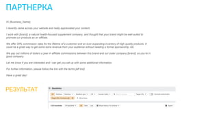 ПАРТНЕРКА
Hi {Business_Name},
I recently came across your website and really appreciated your content.
I work with [brand], a natural health-focused supplement company, and thought that your brand might be well-suited to
promote our products as an affiliate.
We offer 20% commission rates for the lifetime of a customer and an ever-expanding inventory of high-quality products. It
could be a great way to get some extra revenue from your audience without needing a formal sponsorship, etc.
We pay out millions of dollars a year in affiliate commissions between this brand and our sister company [brand], so you’re in
good company.
Let me know if you are interested and I can get you set up with some additional information.
For further information, please follow the link with the terms [aff link]
Have a great day!
РЕЗУЛЬТАТ
 