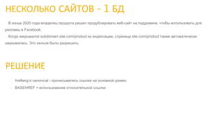 НЕСКОЛЬКО САЙТОВ - 1 БД
РЕШЕНИЕ
o hreflang и canonical - прописывались ссылки на основной домен;
o BASEHREF + использование относительной ссылки.
o В конце 2020 года владелец продукта решил продублировать веб-сайт на поддомене, чтобы использовать для
рекламы в Facebook;
o Когда закрывался subdomain.site.com/product из индексации, страница site.com/product также автоматически
закрывалась. Это нельзя было разрешить.
 