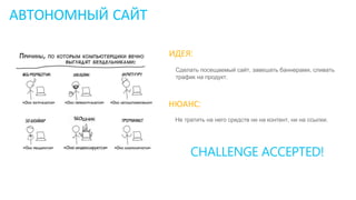 АВТОНОМНЫЙ САЙТ
ИДЕЯ:
Сделать посещаемый сайт, завешать баннерами, сливать
трафик на продукт.
НЮАНС:
Не тратить на него средств ни на контент, ни на ссылки.
CHALLENGE ACCEPTED!
 