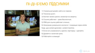 ПІ-ДІ-Б’ЄМО ПIДСУМКИ
1) Уникальный дизайн сайта не главное;
2) Техничка рулит;
3) Контент можно делать несмотря на запреты;
4) Ссылки работают - даже бесплатные;
5) PBN для ссылок работает отлично;
6) Написание уникального контента = генерация через article
forge, gsa content generator, content machine;
7) Если есть возможность сделать партнерку - сделайте;
8) Думайте о конечной цели;
9) Работайте в команде!
@evil_jay
 