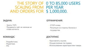 THE STORY OF
SCALING FROM
AND ORDERS FOR
ЗАДАЧА:
КОМАНДА:
o Разработчики;
o Редактора;
o РО.
0 TO 85,000 USERS
PER YEAR
$ 1,000,000.
ОГРАНИЧЕНИЯ:
o СТОП слова;
o Регуляции со стороны бизнеса и
государства.
ДОСТУПНО:
o Занять ТОП;
o Продвинуть сайт не написав ни
слова контента.
o Проставлять ссылки;
o Осуществление тех правок;
o Использование характеристики товара.
 
