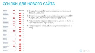 ССЫЛКИ ДЛЯ НОВОГО САЙТА
@evil_jay
1) В первый месяц работы использовались исключительно
бесплатные ссылки;
2) Для оптимизации работы использовались программы SEO
Autopilot, GSA, Xrummer (Регистрация профилей);
3) Подклейка старого домена (трафика на домене не было) на
новый домен через серч консоль;
4) Найдены дропы, которые были выкуплены и подклеены к
сайту.
 