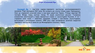 Парк «Сосновий бір»
Сосновий бір — пам'ятка садово-паркового мистецтва загальнодержавного
значення. Парк закладено 1967 року. Він входить до списку «Семи чудес Черкащини».
Нині це справжній сучасний оазис у кам'яних джунглях Черкас. Площа території 50
гектарів. Флора парку налічує понад 70 видів екзотичних рослин. Головним
елементом композицій в парку вважається ставок зі скульптурою Русалки. Є тут і
справжня алея казок — невелика природна галерея з кам'яними скульптурами,
витесаними з величезних каменів. 1980 році парк нагородили золотою медаллю
паркового мистецтва й занесли до Міжнародного каталогу парків.
 