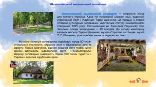 Шевченківський національний заповідник
Шевченківський національний заповідник — сакральне місце
для кожного українця. Адже тут похований символ нації, видатний
український поет і художник Тарас Шевченко. Це перший в Україні
історико-культурний заповідник, удостоєний статусу національного.
Створений 1925 року. Розташований на Тарасовій (Чернечій) горі.
Загальна площа заповідника — 45 гектарів. До складу комплексу
входить могила Тараса Шевченка, музей «Тарасова світлиця», музей
Т. Г. Шевченка, різні пам’ятні знаки та паркова частина.
Музейна колекція заповідника нараховує понад 80 тисяч
унікальних експонатів, окрасою яких є меморіальні речі та
офорти Тараса Шевченка, рідкісні видання його творів, цінні
архівні документи, відеозаписи, фото- і кіноматеріали.
Щороку заповідник відвідують понад 100 тисяч туристів з
України і десятків зарубіжних країн.
 