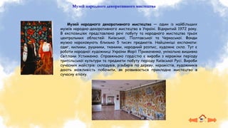 Музей народного декоративного мистецтва
Музей народного декоративного мистецтва — один із найбільших
музеїв народно-декоративного мистецтва в Україні. Відкритий 1972 року.
В експозиціях представлено речі побуту та народного мистецтва трьох
центральних областей: Київської, Полтавської та Черкаської. Фонди
музею нараховують близько 5 тисяч предметів. Найцінніші експонати:
одяг, килими, рушники, тканини, народний розпис, художнє скло. Тут є
роботи народної художниці України Марії Примаченко, унікальна вишивка
Світлани Устименко. Справжньою гордістю є вироби з кераміки періоду
трипільської культури та предмети побуту періоду Київської Русі. Вироби
сучасних майстрів: склодувів, різьбярів по дереву, керамістів, художників
дають можливість побачити, як розвивається прикладне мистецтво в
сучасну епоху.
 