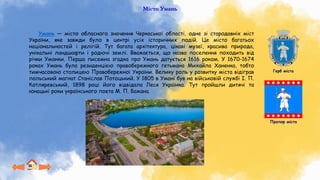 Місто Умань
Умань — місто обласного значення Черкаської області, одне зі стародавніх міст
України, яке завжди було в центрі усіх історичних подій. Це місто багатьох
національностей і релігій. Тут багата архітектура, цікаві музеї, красива природа,
унікальні ландшафти і родючі землі. Вважається, що назва поселення походить від
річки Уманки. Перша писемна згадка про Умань датується 1616 роком. У 1670-1674
роках Умань була резиденцією правобережного гетьмана Михайла Ханенка, тобто
тимчасовою столицею Правобережної України. Велику роль у розвитку міста відіграв
польський магнат Станіслав Потоцький. У 1805 в Умані був на військовій службі І. П.
Котляревський, 1898 році його відвідала Леся Українка. Тут пройшли дитячі та
юнацькі роки українського поета М. П. Бажана.
Герб міста
Прапор міста
 