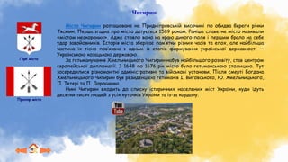Герб міста
Прапор міста
Чигирин
Місто Чигирин розташоване на Придніпровській височині по обидва береги річки
Тясмин. Перша згадка про місто датується 1589 роком. Раніше славетне місто називали
«містом нескорених». Адже стояло воно на краю дикого поля і першим брало на себе
удар завойовників. Історія міста зберігає пам’ятки різних часів та епох, але найбільша
частина їх тісно пов’язана з одним із етапів формування української державності —
Українською козацькою державою.
За гетьманування Хмельницького Чигирин набув найбільшого розквіту, став центром
європейської дипломатії. З 1648 по 1676 рік місто було гетьманською столицею. Тут
зосередилися різноманітні адміністративні та військові установи. Після смерті Богдана
Хмельницького Чигирин був резиденцією гетьманів І. Виговського, Ю. Хмельницького,
П. Тетері та П. Дорошенка.
Нині Чигирин входить до списку історичних населених міст України, куди їдуть
десятки тисяч людей з усіх куточків України та із-за кордону.
 