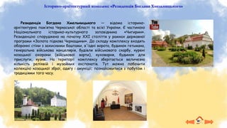 Історико-архітектурний комплекс «Резиденція Богдана Хмельницького»
Резиденція Богдана Хмельницького — відома історико-
архітектурна пам’ятка Черкаської області та всієї України. Є частиною
Національного історико-культурного заповідника «Чигирин».
Резиденцію споруджено на початку XXI століття у рамках державної
програми «Золота підкова Черкащини». До складу комплексу входять
оборонні стіни з захисними баштами, в'їздні ворота, будинок гетьмана,
генеральна військова канцелярія, будівля військового скарбу, курені
козацької охорони (військової варти), куховарня, будинок для
прислуги, кузня. На території комплексу зберігається величезна
кількість реліквій і музейних експонатів. Тут можна побачити
колекцію козацької зброї, одягу і амуніції; познайомитися з побутом і
традиціями того часу.
 