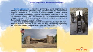 Бастіон Дорошенка Чигиринської фортеці
Бастіон Дорошенка — пам’ятка архітектури, єдина фортифікаційна
споруда на Богдановій (Замковій) горі, що залишилася від Чигиринської
фортеці. Зведений у XVII столітті за розпорядженням гетьмана. Бастіон
став головним оборонним пунктом фортечного комплексу під час
чигиринської облоги у 1677-1678 роках. Він був неприступний за своєю
міццю та силою: 15 тисяч козацького війська успішно протистояли у
бастіоні 220 тисячам турецького війська.
1989 року археологи провели в Чигирині розкопки, в результаті яких і
виявили залишки бастіону. У 2007 році пам'ятку відтворено у первісному
вигляді. Крізь бійниці споруди видно практично все місто.
 