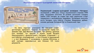 Національний історико-культурний заповідник «Чигирин»
На його території розміщено 30 пам'яток історії,
архітектури, археології, природи та мистецтва. Серед них
Замкова гора, Дуб Максима Залізняка, Три криниці, урочище
Сухі колодки. Тут працює 5 музеїв: музей Богдана
Хмельницького і археологічний у Чигирині, історичний — у
селі Суботові, етнографічний — у селі Стецівці та краєзнавчий
— у селі Медведівці. У заповіднику є наукова бібліотека, в
якій сьогодні нараховується вже близько 4,5 тисяч
документів.
Національний історико-культурний заповідник «Чигирин»
заснований у 1989 році. Стасус національного отримав 1995
року. Заповідник охоплює 18 ділянок загальною площею
майже 1250 гектарів, де згадки про події української історії
поєдналися з мальовничою природою. Заповідник охоплює
місто Чигирин, села Суботів, Стецівка, Медведівка, дубово-
ясеневе урочище Холодний Яр та Атаманський парк.
 