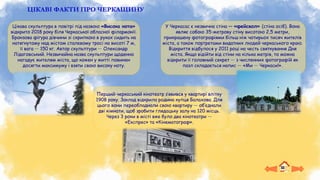 ЦІКАВІ ФАКТИ ПРО ЧЕРКАЩИНУ
У Черкасас є незвична стіна — «фейсвол» (стіна осіб). Вона
являє собою 35-метрову стіну висотою 2,5 метри,
прикрашену фотографіями більш ніж чотирьох тисяч жителів
міста, а також портретами видатних людей черкаського краю.
Відкриття відбулося у 2011 році на честь святкування Дня
міста. Якщо відійти від стіни на кілька метрів, то можна
відкрити її головний секрет — з численних фотографій як
пазл складається напис — «Ми — Черкаси!».
Цікава скульптура в повітрі під назвою «Висока нота»
відкрито 2018 року біля Черкаської обласної філармонії.
Бронзова фігура дівчини зі скрипкою в руках сидить на
натягнутому над містом сталевому тросі на висоті 7 м,
її вага — 150 кг. Автор скульптури — Олександр
Лідаговський. Незвичайна назва скульптури щоденно
нагадує жителям міста, що кожен у житті повинен
досягти максимуму і взяти свою високу ноту.
Перший черкаський кінотеатр з’явився у квартирі влітку
1908 року. Заклад відкрила родина купця Балахова. Для
цього вони переобладнали свою квартиру — об’єднали
дві кімнати, щоб зробити глядацьку залу на 120 місць.
Через 3 роки в місті вже було два кінотеатри —
«Експрес» та «Кінематограф».
 