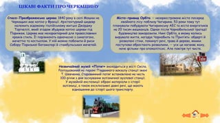 ЦІКАВІ ФАКТИ ПРО ЧЕРКАЩИНУ
Місто-привид Орбіта — незареєстроване місто посеред
хвойного лісу поблизу Чигирина. 53 роки тому тут
планували побудувати Чигиринську АЕС та місто енергетиків
на 20 тисяч мешканців. Однак після Чорнобильської трагедії
будівництво заморозили. Нині Орбіта, в якому колись
вирувало життя, нагадує Чорнобиль та Прип’ять: обдерті й
розвалені стіни, покинуті речі, трава й дерева, якими
поступово обростають розвалини, — усе це наганяє жаху,
наче фільми про апокаліпсис. Але повітря тут чисте.
Спасо-Преображенська церква 1840 року в селі Мошни на
Черкащині має копію у Франції. Архітектурний шедевр
належить відомому італійському митцю Джорджу
Торічеллі, який згодом збудував копію церкви під
Парижем. Церква має нехарактерний для православних
храмів стиль. Її порівнюють одночасно з синагогою,
мечеттю та костьолом. У ній можна побачити й риси
Собору Паризької Богоматері й стамбульських мечетей.
Незвичайний музей «Потяг» знаходиться у місті Сміла.
Розташований на пероні Південного вокзалу станції імені
Т. Шевченка. Старовинний потяг встановлено на честь
100-річчя з дня заснування залізничної вузлової станції.
У музейній експозиції зібрані матеріали з історії
залізниці, а також ексклюзивні давні речі, що мають
відношення до історії цього транспорту.
 
