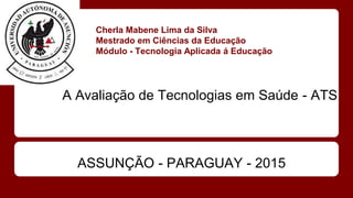 Cherla Mabene Lima da Silva
Mestrado em Ciências da Educação
Módulo - Tecnologia Aplicada á Educação
A Avaliação de Tecnologias em Saúde - ATS
ASSUNÇÃO - PARAGUAY - 2015
 