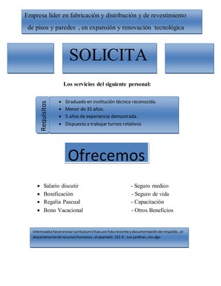 Los servicios del siguiente personal:
Salario discutir - Seguro medico
Bonificación - Seguro de vida
Regalía Pascual - Capacitación
Bono Vacacional - Otros Beneficios
Empresa líder en fabricación y distribución y de revestimiento
de pisos y paredes , en expansión y renovación tecnológica
SOLICITA
Requisitos
Graduado en institución técnica reconocida.
Menor de 35 años.
5 años de experiencia demostrada.
Dispuesto a trabajar turnos rotativos
Ofrecemos
InteresadosfavorenviarcurrículumVitae,confotoreciente ydocumentaciónde respaldo,al
departamentode recursoshumanos,al apartado 222-9 , Los jardínes,sto.dgo