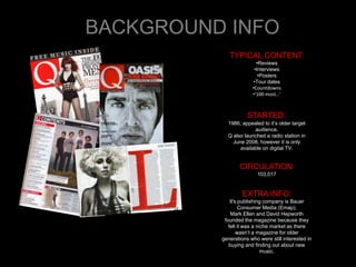 BACKGROUND INFO
             TYPICAL CONTENT:
                         •Reviews
                        •Interviews
                          •Posters
                        •Tour dates
                       •Countdowns
                       •‘100 most…’



                     STARTED:
            1986; appealed to it’s older target
                       audience.
            Q also launched a radio station in
              June 2008, however it is only
                 available on digital TV.


                 CIRCULATION:
                         103,017


                   EXTRA INFO:
              It's publishing company is Bauer
                   Consumer Media (Emap).
              Mark Ellen and David Hepworth
           founded the magazine because they
             felt it was a niche market as there
                  wasn’t a magazine for older
          generations who were still interested in
             buying and finding out about new
                             music.
 