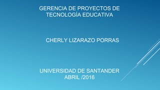 GERENCIA DE PROYECTOS DE
TECNOLOGÍA EDUCATIVA
CHERLY LIZARAZO PORRAS
UNIVERSIDAD DE SANTANDER
ABRIL /2016
 