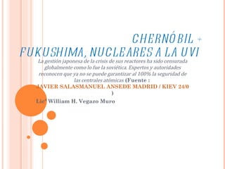 CHERNÓBIL + FUKUSHIMA, NUCLEARES A LA UVI La gestión japonesa de la crisis de sus reactores ha sido censurada globalmente como lo fue la soviética. Expertos y autoridades reconocen que ya no se puede garantizar al 100% la seguridad de las centrales atómicas  (Fuente :  JAVIER SALASMANUEL ANSEDE MADRID / KIEV 24/04/2011  ) Licº William H. Vegazo Muro 