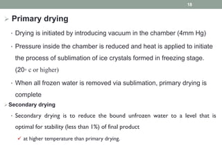  Primary drying
• Drying is initiated by introducing vacuum in the chamber (4mm Hg)
• Pressure inside the chamber is reduced and heat is applied to initiate
the process of sublimation of ice crystals formed in freezing stage.
(20⸰ c or higher)
• When all frozen water is removed via sublimation, primary drying is
complete
Secondary drying
• Secondary drying is to reduce the bound unfrozen water to a level that is
optimal for stability (less than 1%) of final product
 at higher temperature than primary drying.
18
 