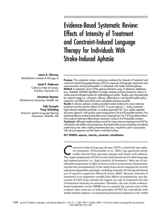 Evidence-Based Systematic Review: 
Effects of Intensity of Treatment 
and Constraint-Induced Language 
Therapy for Individuals With 
Stroke-Induced Aphasia 
Purpose: This systematic review summarizes evidence for intensity of treatment and 
constraint-induced language therapy (CILT) on measures of language impairment and 
communication activity/participation in individuals with stroke-induced aphasia. 
Method: A systematic search of the aphasia literature using 15 electronic databases 
(e.g., PubMed, CINAHL) identified 10 studies meeting inclusion/exclusion criteria. A 
review panel evaluated studies for methodological quality. Studies were characterized 
by research stage (i.e., discovery, efficacy, effectiveness, cost–benefit/public policy 
research), and effect sizes (ESs) were calculated wherever possible. 
Results: In chronic aphasia, studies provided modest evidence for more intensive 
treatment and the positive effects of CILT. In acute aphasia, 1 study evaluated 
high-intensity treatment positively; no studies examined CILT. Four studies reported 
discovery research, with quality scores ranging from 3 to 6 of 8 possible markers. Five 
treatment efficacy studies had quality scores ranging from 5 to 7 of 9 possible markers. 
One study of treatment effectiveness received a score of 4 of 8 possible markers. 
Conclusion: Although modest evidence exists for more intensive treatment and CILT for 
individuals with stroke-induced aphasia, the results of this review should be considered 
preliminary and, when making treatment decisions, should be used in conjunction 
with clinical expertise and the client’s individual values. 
KEY WORDS: aphasia, intensity, constraint, rehabilitation 
Constraint-induced language therapy (CILT), a relatively new apha-sia 
treatment, (Pulvermuller et al., 2001), has garnered consid-erable 
interest from consumer groups and clients with aphasia. 
The major components of CILT involve both forced use of verbal language 
and massed practice (i.e., high intensity of treatment). Both are of con-siderable 
importance in light of recent work in neuroscience demonstrat-ing 
that the neuroplasticity of the adult brain can be impacted by several 
experience-dependent principles, including intensity of training and forced 
use of cognitive capacities (Kleim & Jones, 2008). Because intensity of 
treatment is an important variable that affects neuroplasticity, any dis-cussion 
of CILT must consider the impact not only of constraint but also 
of treatment intensity on outcomes. Therefore, the aim of this evidence-based 
systematic review (EBSR) was to examine the current state of the 
evidence that used one or both principles of CILT for individuals with 
stroke-induced aphasia: (a) constraining treatment responses to the verbal 
Leora R. Cherney 
Rehabilitation Institute of Chicago, IL 
Janet P. Patterson 
California State University, 
East Bay, Hayward, CA 
Anastasia Raymer 
Old Dominion University, Norfolk, VA 
Tobi Frymark 
Tracy Schooling 
American Speech-Language-Hearing 
Association, Rockville, MD 
Journal of Speech, Language, and Hearing Research • Vol. 51 • 1282–1299 • October 2008 • D American Speech-Language-Hearing Association 
1092-4388/08/5105-1282 
1282 
 