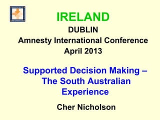 Supported Decision Making –
The South Australian
Experience
Cher Nicholson
IRELAND
DUBLIN
Amnesty International Conference
April 2013
 