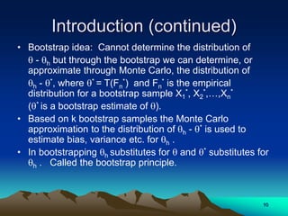 Introduction (continued)
• Bootstrap idea: Cannot determine the distribution of
 - h but through the bootstrap we can determine, or
approximate through Monte Carlo, the distribution of
h - *, where * = T(Fn
*) and Fn
* is the empirical
distribution for a bootstrap sample X1
*, X2
*,…,Xn
*
(* is a bootstrap estimate of ).
• Based on k bootstrap samples the Monte Carlo
approximation to the distribution of h - * is used to
estimate bias, variance etc. for h .
• In bootstrapping h substitutes for  and * substitutes for
h . Called the bootstrap principle.
10
 