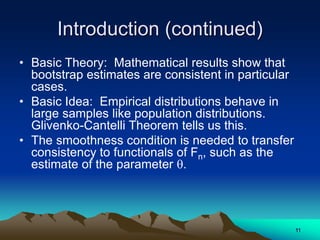 Introduction (continued)
• Basic Theory: Mathematical results show that
bootstrap estimates are consistent in particular
cases.
• Basic Idea: Empirical distributions behave in
large samples like population distributions.
Glivenko-Cantelli Theorem tells us this.
• The smoothness condition is needed to transfer
consistency to functionals of Fn, such as the
estimate of the parameter .
11
 