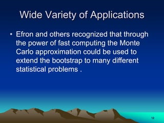 Wide Variety of Applications
• Efron and others recognized that through
the power of fast computing the Monte
Carlo approximation could be used to
extend the bootstrap to many different
statistical problems .
12
 