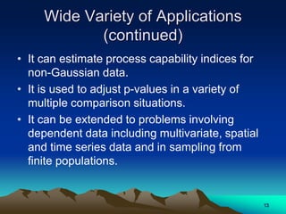 Wide Variety of Applications
(continued)
• It can estimate process capability indices for
non-Gaussian data.
• It is used to adjust p-values in a variety of
multiple comparison situations.
• It can be extended to problems involving
dependent data including multivariate, spatial
and time series data and in sampling from
finite populations.
13
 