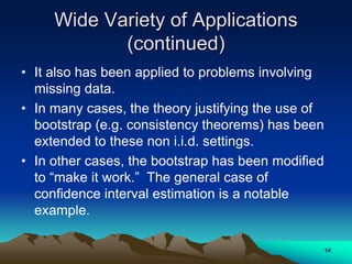 Wide Variety of Applications
(continued)
• It also has been applied to problems involving
missing data.
• In many cases, the theory justifying the use of
bootstrap (e.g. consistency theorems) has been
extended to these non i.i.d. settings.
• In other cases, the bootstrap has been modified
to “make it work.” The general case of
confidence interval estimation is a notable
example.
14
 