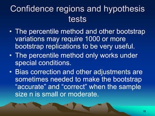 Confidence regions and hypothesis
tests
• The percentile method and other bootstrap
variations may require 1000 or more
bootstrap replications to be very useful.
• The percentile method only works under
special conditions.
• Bias correction and other adjustments are
sometimes needed to make the bootstrap
“accurate” and “correct” when the sample
size n is small or moderate.
15
 