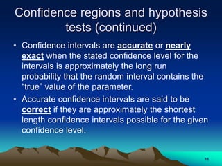 Confidence regions and hypothesis
tests (continued)
• Confidence intervals are accurate or nearly
exact when the stated confidence level for the
intervals is approximately the long run
probability that the random interval contains the
“true” value of the parameter.
• Accurate confidence intervals are said to be
correct if they are approximately the shortest
length confidence intervals possible for the given
confidence level.
16
 
